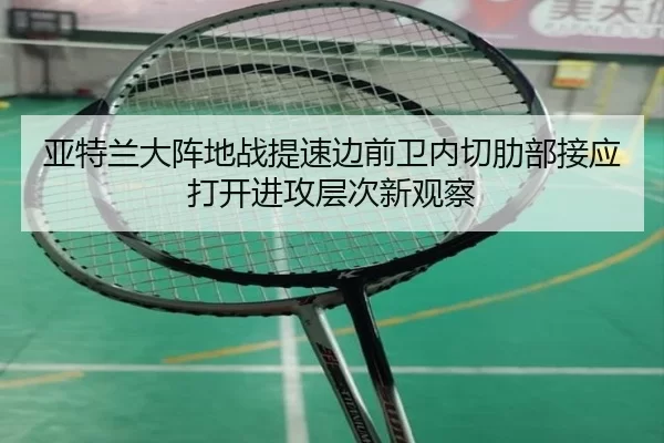 亚特兰大阵地战提速边前卫内切肋部接应打开进攻层次新观察
